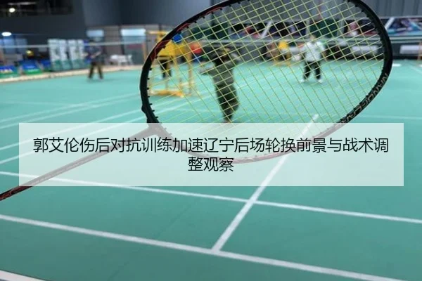 郭艾伦伤后对抗训练加速辽宁后场轮换前景与战术调整观察