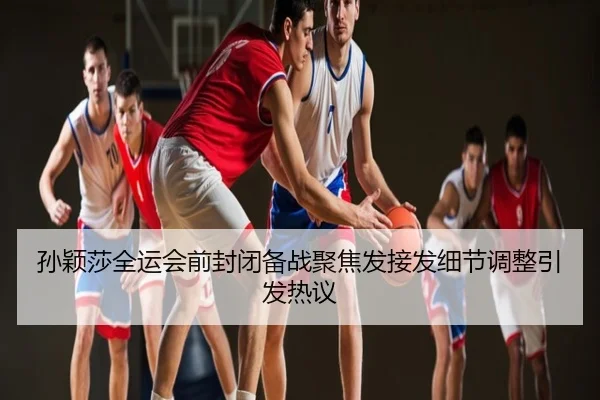 孙颖莎全运会前封闭备战聚焦发接发细节调整引发热议