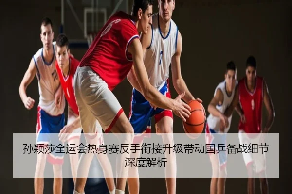 孙颖莎全运会热身赛反手衔接升级带动国乒备战细节深度解析