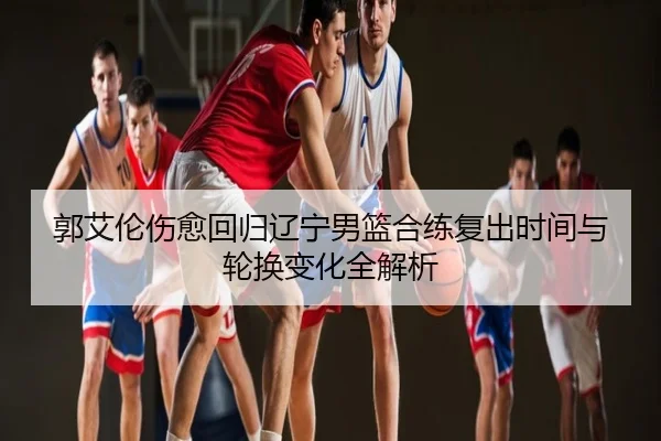 郭艾伦伤愈回归辽宁男篮合练复出时间与轮换变化全解析