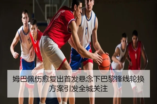 姆巴佩伤愈复出首发悬念下巴黎锋线轮换方案引发全城关注