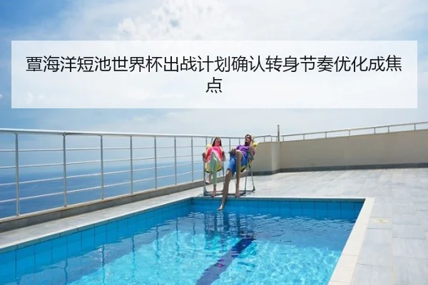 覃海洋短池世界杯出战计划确认转身节奏优化成焦点